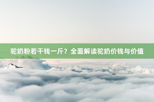 驼奶粉若干钱一斤？全面解读驼奶价钱与价值