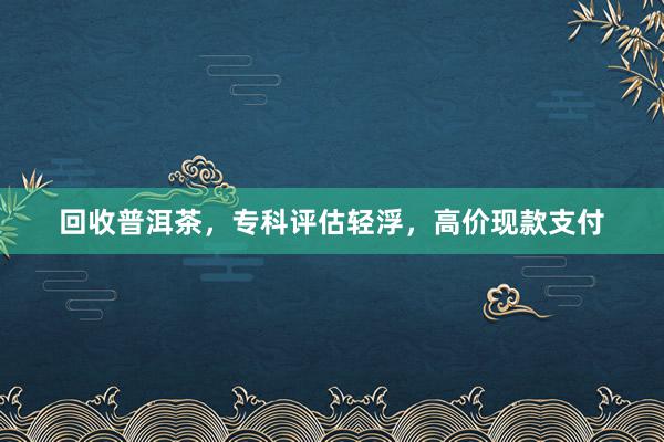 回收普洱茶，专科评估轻浮，高价现款支付
