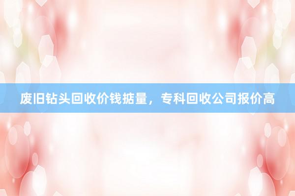 废旧钻头回收价钱掂量，专科回收公司报价高