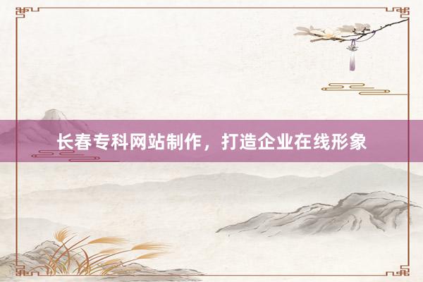 长春专科网站制作，打造企业在线形象
