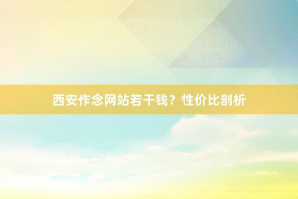 西安作念网站若干钱？性价比剖析