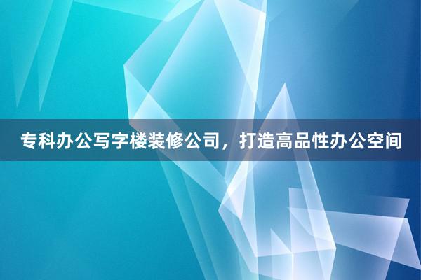 专科办公写字楼装修公司，打造高品性办公空间