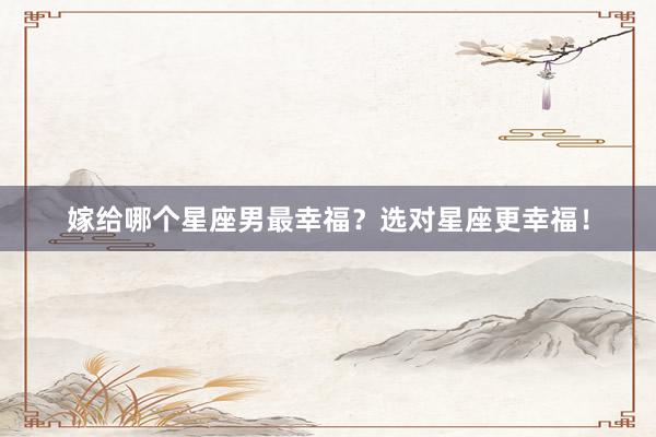嫁给哪个星座男最幸福？选对星座更幸福！